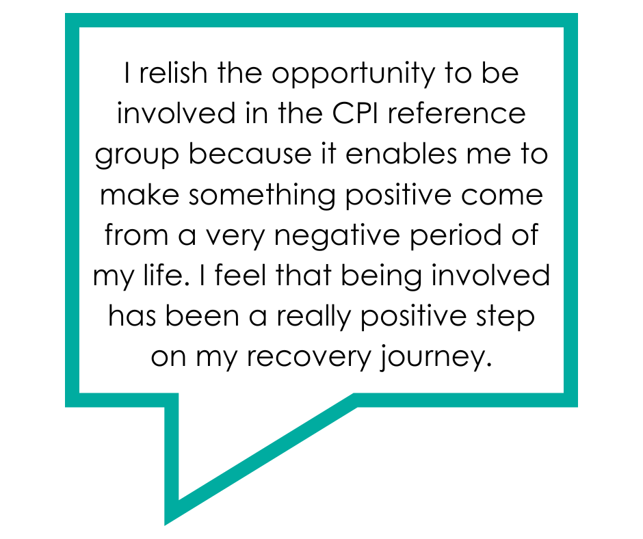 Text reads: I relish the opportunity to be involved in the CPI reference group because it enables me to make something positive come from a very negative period of my life. I feel that being involved has been a really positive step on my recovery journey.